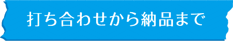 打ち合わせから納品まで