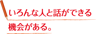 いろんな人と話ができる機会がある。